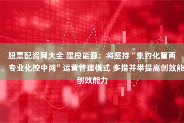 股票配资网大全 建投能源：将坚持“集约化管两端、专业化控中间”运营管理模式 多措并举提高创效能力