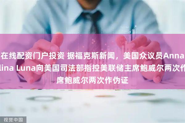 在线配资门户投资 据福克斯新闻，美国众议员Anna Paulina Luna向美国司法部指控美联储主席鲍威尔两次作伪证