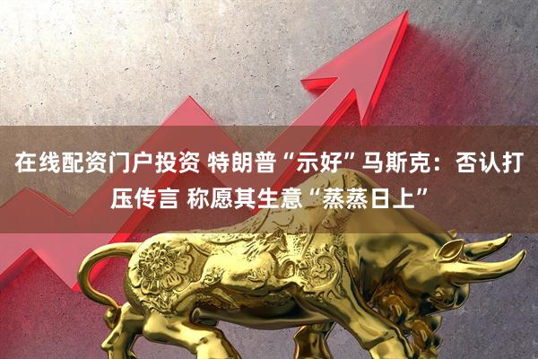 在线配资门户投资 特朗普“示好”马斯克：否认打压传言 称愿其生意“蒸蒸日上”