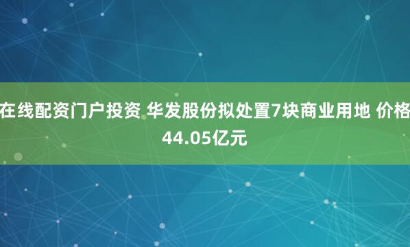 在线配资门户投资 华发股份拟处置7块商业用地 价格44.05亿元