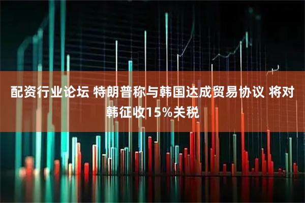 配资行业论坛 特朗普称与韩国达成贸易协议 将对韩征收15%关税