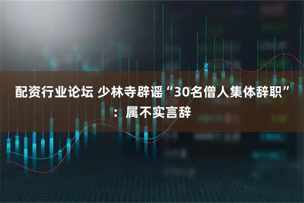 配资行业论坛 少林寺辟谣“30名僧人集体辞职”：属不实言辞