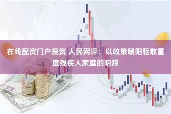 在线配资门户投资 人民网评：以政策暖阳驱散重度残疾人家庭的阴霾