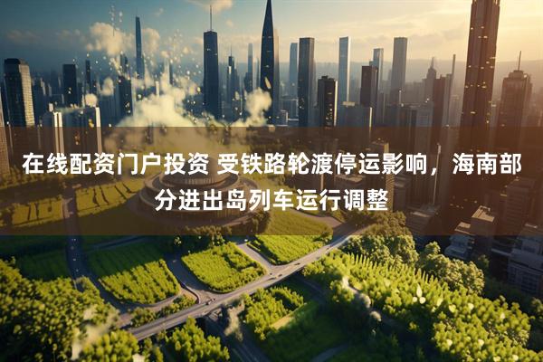 在线配资门户投资 受铁路轮渡停运影响，海南部分进出岛列车运行调整