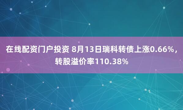 在线配资门户投资 8月13日瑞科转债上涨0.66%，转股溢价率110.38%