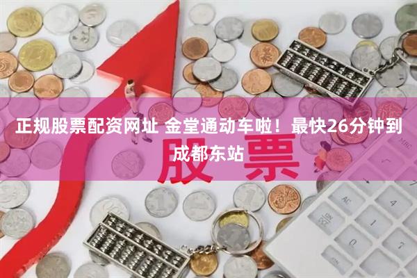 正规股票配资网址 金堂通动车啦！最快26分钟到成都东站