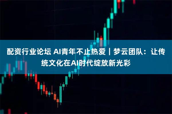 配资行业论坛 AI青年不止热爱｜梦云团队：让传统文化在AI时代绽放新光彩