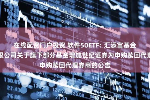 在线配资门户投资 软件50ETF: 汇添富基金管理股份有限公司关于旗下部分基金增加世纪证券为申购赎回代理券商的公告