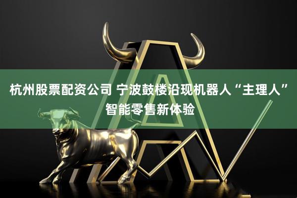 杭州股票配资公司 宁波鼓楼沿现机器人“主理人” 智能零售新体验