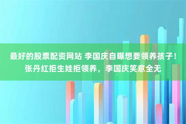最好的股票配资网站 李国庆自曝想要领养孩子！张丹红拒生娃拒领养，李国庆笑意全无