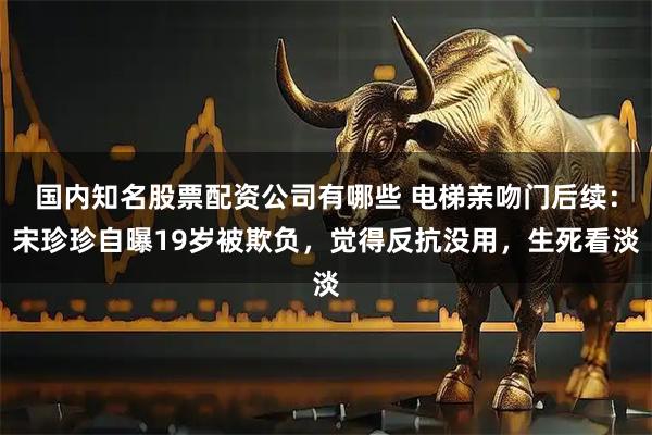 国内知名股票配资公司有哪些 电梯亲吻门后续：宋珍珍自曝19岁被欺负，觉得反抗没用，生死看淡