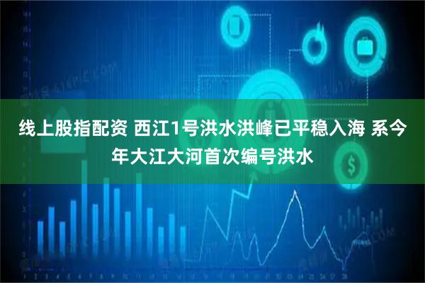 线上股指配资 西江1号洪水洪峰已平稳入海 系今年大江大河首次编号洪水