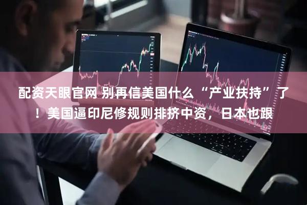 配资天眼官网 别再信美国什么 “产业扶持” 了！美国逼印尼修规则排挤中资，日本也跟