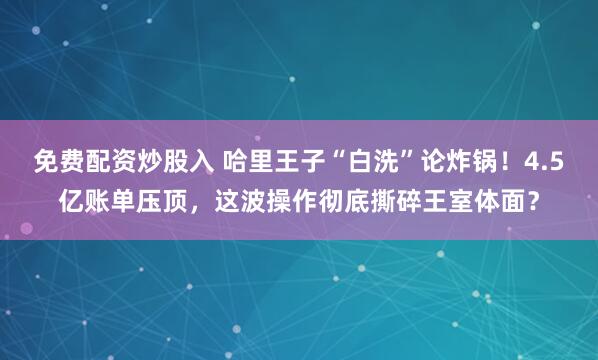 免费配资炒股入 哈里王子“白洗”论炸锅!4.5亿账单压顶,这波操作彻底撕碎王室体面?