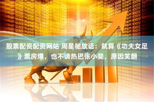 股票配资配资网站 周星驰放话：就算《功夫女足》票房爆，也不请热巴张小斐，原因笑翻